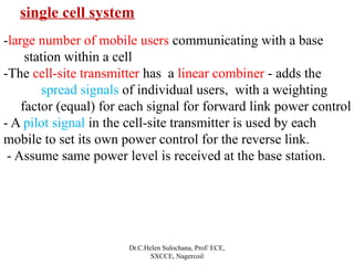 Dr.C.Helen Sulochana, Prof/ ECE,
SXCCE, Nagercoil
single cell system
-large number of mobile users communicating with a base
station within a cell
-The cell-site transmitter has a linear combiner - adds the
spread signals of individual users, with a weighting
factor (equal) for each signal for forward link power control
- A pilot signal in the cell-site transmitter is used by each
mobile to set its own power control for the reverse link.
- Assume same power level is received at the base station.
 