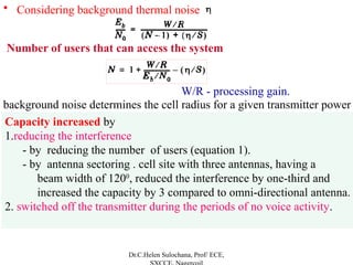 • Considering background thermal noise
Dr.C.Helen Sulochana, Prof/ ECE,
Capacity increased by
1.reducing the interference
- by reducing the number of users (equation 1).
- by antenna sectoring . cell site with three antennas, having a
beam width of 1200
, reduced the interference by one-third and
increased the capacity by 3 compared to omni-directional antenna.
2. switched off the transmitter during the periods of no voice activity.
Number of users that can access the system
W/R - processing gain.
background noise determines the cell radius for a given transmitter power
 