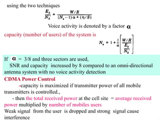 D
using the two techniques
Voice activity is denoted by a factor
capacity (number of users) of the system is
If = 3/8 and three sectors are used,
SNR and capacity increased by 8 compared to an omni-directional
antenna system with no voice activity detection
CDMA Power Control
-capacity is maximized if transmitter power of all mobile
transmitters is controlled.,
- then the total received power at the cell site = average received
power multiplied by number of mobiles users
Weak signal from the user is dropped and strong signal cause
interference
 