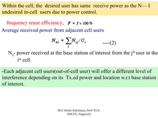 Dr.C.Helen Sulochana, Prof/ ECE,
SXCCE, Nagercoil
frequency reuse efficiency,
Within the cell, the desired user has same receive power as the N— I
undesired in-cell users due to power control.
Average received power from adjacent cell users
----(2)
Nij- power received at the base station of interest from the jth
user in the
ith
cell.
-Each adjacent cell users(out-of-cell user) will offer a different level of
interference depending on its Tx.ed power and location w.r.t base station
of interest.
 