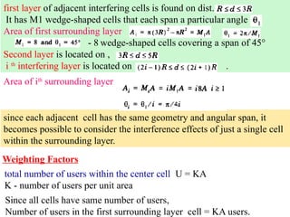 first layer of adjacent interfering cells is found on dist.
It has M1 wedge-shaped cells that each span a particular angle
Area of first surrounding layer
- 8 wedge-shaped cells covering a span of 45°
Second layer is located on ,
i th
interfering layer is located on .
Area of ith
surrounding layer
since each adjacent cell has the same geometry and angular span, it
becomes possible to consider the interference effects of just a single cell
within the surrounding layer.
Weighting Factors
total number of users within the center cell U = KA
K - number of users per unit area
Since all cells have same number of users,
Number of users in the first surrounding layer cell = KA users.
 