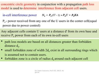 Dr.C.Helen Sulochana, Prof/ ECE, SXCCE, Na
gercoil
concentric circle geometry in conjunction with a propagation path loss
model is used to determine interference from adjacent cell users.
in-cell interference power
P0 - power received from any one of the U users in the center cell(equal
power due to power control)
Any adjacent cells contain U users at a distance d' from its own base and
receive P0 power from each of its own in-cell users
 path loss models are based on all distances greater than forbidden
distance d0.
 small forbidden zone of width 2d0 exist in all surrounding rings which
is assumed not to contain users.
 forbidden zone is a circle of radius d0 around each adjacent cell
 
