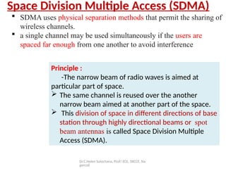 Dr.C.Helen Sulochana, Prof/ ECE, SXCCE, Na
gercoil
Space Division Multiple Access (SDMA)
Principle :
-The narrow beam of radio waves is aimed at
particular part of space.
 The same channel is reused over the another
narrow beam aimed at another part of the space.
 This division of space in different directions of base
station through highly directional beams or spot
beam antennas is called Space Division Multiple
Access (SDMA).
 SDMA uses physical separation methods that permit the sharing of
wireless channels.
 a single channel may be used simultaneously if the users are
spaced far enough from one another to avoid interference
 