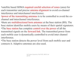 Dr.C.Helen Sulochana, Prof/ ECE, SXCCE, Na
gercoil
•satellite based SDMA required careful selection of zones (area) for
each transmitter and precise antenna alignment to avoid co-channel
interference and interchannel interference.
•power of the transmitting antennas is to be controlled to avoid the co-
channel and interchannel interference.
•there are multidirectional horn antennas at the base station (BS). The
base station identifies mobile users by means of their spatial signatures.
•The base station has complete control over the power of all the
transmitted signals on the forward link. The transmitted power from
each mobile user is dynamically controlled to avoid inter channel
interference.
•The base station detects the power level from each mobile user and
connects it. Adaptive antennas are also used.
 