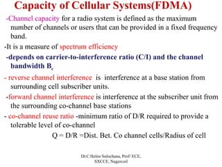 Capacity of Cellular Systems(FDMA)
-Channel capacity for a radio system is defined as the maximum
number of channels or users that can be provided in a fixed frequency
band.
-It is a measure of spectrum efficiency
-depends on carrier-to-interference ratio (C/I) and the channel
bandwidth Bc
- reverse channel interference is interference at a base station from
surrounding cell subscriber units.
-forward channel interference is interference at the subscriber unit from
the surrounding co-channel base stations
- co-channel reuse ratio -minimum ratio of D/R required to provide a
tolerable level of co-channel
Q = D/R =Dist. Bet. Co channel cells/Radius of cell
Dr.C.Helen Sulochana, Prof/ ECE,
SXCCE, Nagercoil
 