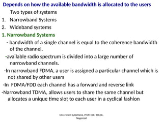Depends on how the available bandwidth is allocated to the users
Two types of systems
1. Narrowband Systems
2. Wideband systems
1. Narrowband Systems
- bandwidth of a single channel is equal to the coherence bandwidth
of the channel.
-available radio spectrum is divided into a large number of
narrowband channels.
-In narrowband FDMA, a user is assigned a particular channel which is
not shared by other users
-In FDMA/FDD each channel has a forward and reverse link
-Narrowband TDMA, allows users to share the same channel but
allocates a unique time slot to each user in a cyclical fashion
Dr.C.Helen Sulochana, Prof/ ECE, SXCCE,
Nagercoil
 
