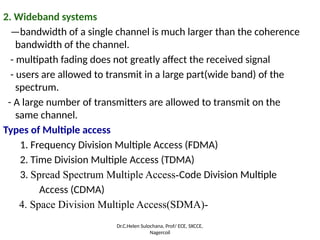2. Wideband systems
—bandwidth of a single channel is much larger than the coherence
bandwidth of the channel.
- multipath fading does not greatly affect the received signal
- users are allowed to transmit in a large part(wide band) of the
spectrum.
- A large number of transmitters are allowed to transmit on the
same channel.
Types of Multiple access
1. Frequency Division Multiple Access (FDMA)
2. Time Division Multiple Access (TDMA)
3. Spread Spectrum Multiple Access-Code Division Multiple
Access (CDMA)
4. Space Division Multiple Access(SDMA)-
Dr.C.Helen Sulochana, Prof/ ECE, SXCCE,
Nagercoil
 