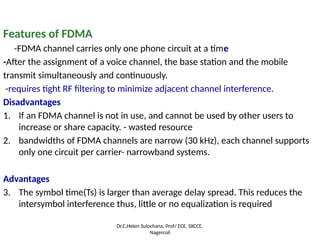Features of FDMA
-FDMA channel carries only one phone circuit at a time
-After the assignment of a voice channel, the base station and the mobile
transmit simultaneously and continuously.
-requires tight RF filtering to minimize adjacent channel interference.
Disadvantages
1. If an FDMA channel is not in use, and cannot be used by other users to
increase or share capacity. - wasted resource
2. bandwidths of FDMA channels are narrow (30 kHz), each channel supports
only one circuit per carrier- narrowband systems.
Advantages
3. The symbol time(Ts) is larger than average delay spread. This reduces the
intersymbol interference thus, little or no equalization is required
Dr.C.Helen Sulochana, Prof/ ECE, SXCCE,
Nagercoil
 