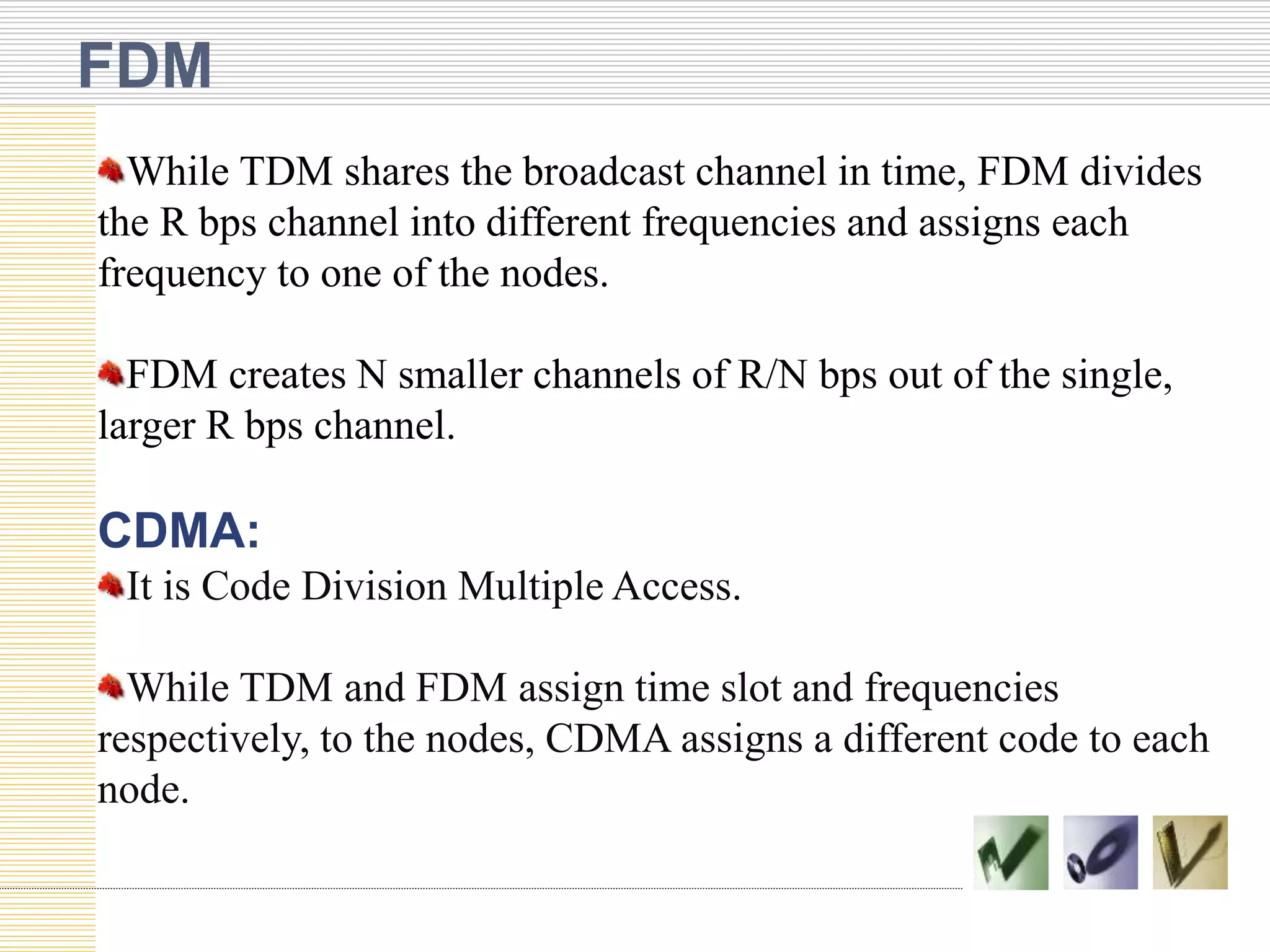 FDM
While TDM shares the broadcast channel in time, FDM divides
the R bps channel into different frequencies and assigns each
frequency to one of the nodes.
FDM creates N smaller channels of R/N bps out of the single,
larger R bps channel.
CDMA:
It is Code Division Multiple Access.
While TDM and FDM assign time slot and frequencies
respectively, to the nodes, CDMA assigns a different code to each
node.
 