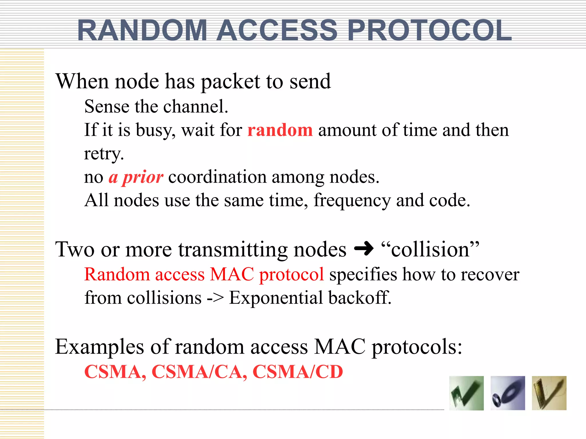 RANDOM ACCESS PROTOCOL
When node has packet to send
Sense the channel.
If it is busy, wait for random amount of time and then
retry.
no a prior coordination among nodes.
All nodes use the same time, frequency and code.
Two or more transmitting nodes ➜ “collision”
Random access MAC protocol specifies how to recover
from collisions -> Exponential backoff.
Examples of random access MAC protocols:
CSMA, CSMA/CA, CSMA/CD
 