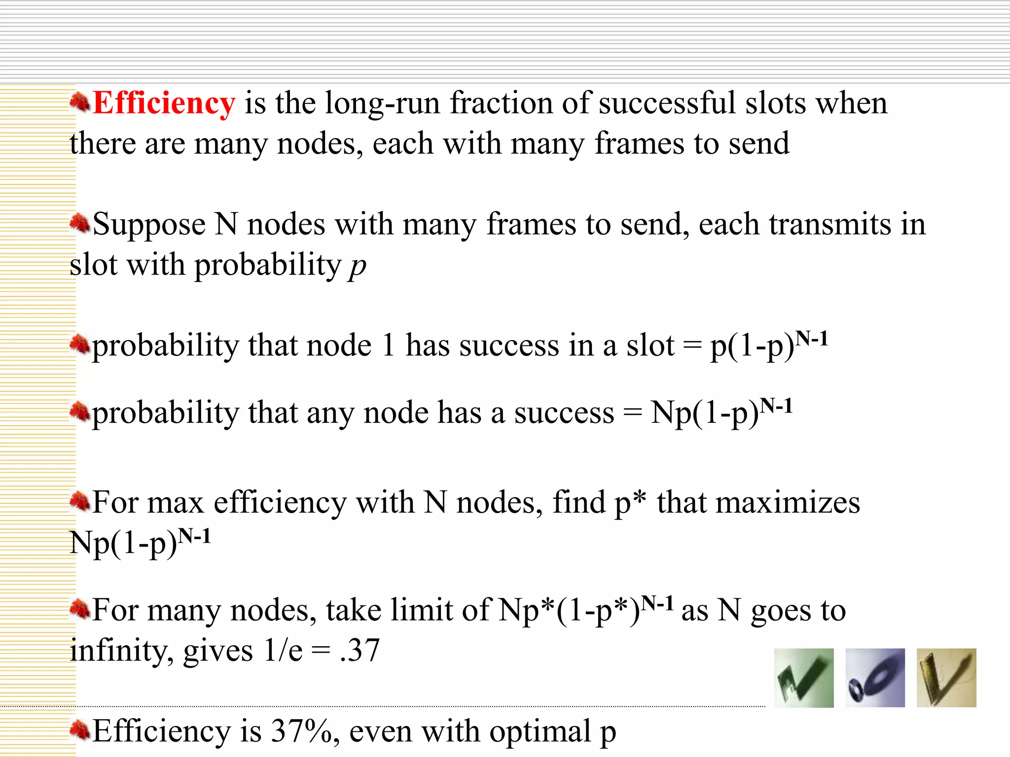 Efficiency is the long-run fraction of successful slots when
there are many nodes, each with many frames to send
Suppose N nodes with many frames to send, each transmits in
slot with probability p
probability that node 1 has success in a slot = p(1-p)N-1
probability that any node has a success = Np(1-p)N-1
For max efficiency with N nodes, find p* that maximizes
Np(1-p)N-1
For many nodes, take limit of Np*(1-p*)N-1 as N goes to
infinity, gives 1/e = .37
Efficiency is 37%, even with optimal p
 