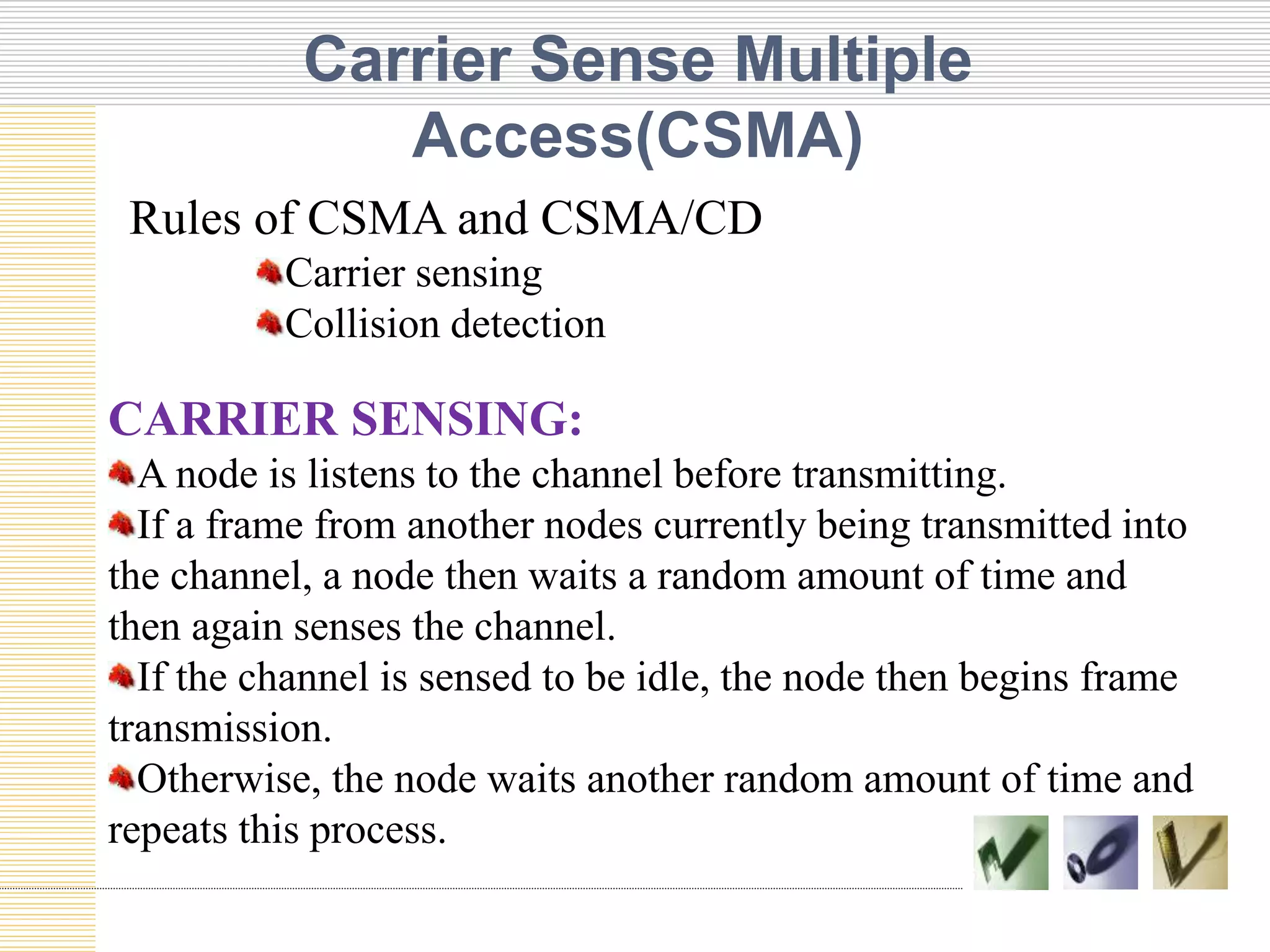 Carrier Sense Multiple
Access(CSMA)
CARRIER SENSING:
A node is listens to the channel before transmitting.
If a frame from another nodes currently being transmitted into
the channel, a node then waits a random amount of time and
then again senses the channel.
If the channel is sensed to be idle, the node then begins frame
transmission.
Otherwise, the node waits another random amount of time and
repeats this process.
Rules of CSMA and CSMA/CD
Carrier sensing
Collision detection
 