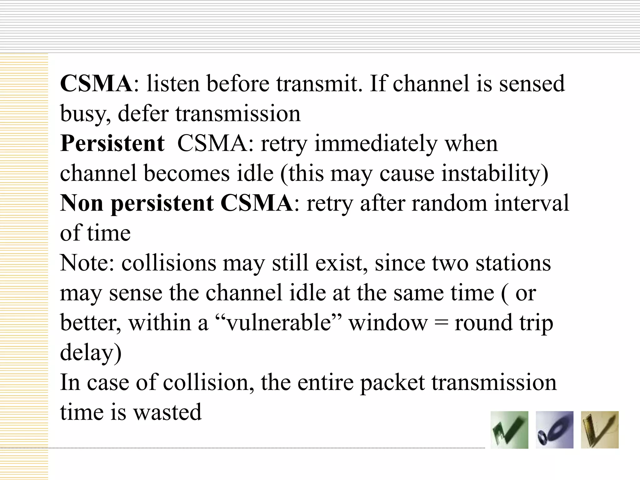 CSMA: listen before transmit. If channel is sensed
busy, defer transmission
Persistent CSMA: retry immediately when
channel becomes idle (this may cause instability)
Non persistent CSMA: retry after random interval
of time
Note: collisions may still exist, since two stations
may sense the channel idle at the same time ( or
better, within a “vulnerable” window = round trip
delay)
In case of collision, the entire packet transmission
time is wasted
 