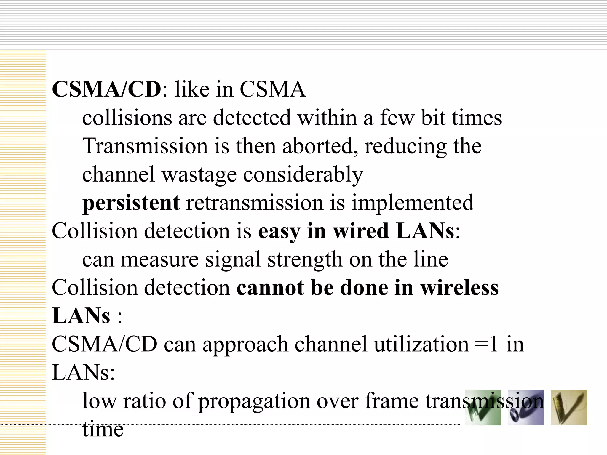 CSMA/CD: like in CSMA
collisions are detected within a few bit times
Transmission is then aborted, reducing the
channel wastage considerably
persistent retransmission is implemented
Collision detection is easy in wired LANs:
can measure signal strength on the line
Collision detection cannot be done in wireless
LANs :
CSMA/CD can approach channel utilization =1 in
LANs:
low ratio of propagation over frame transmission
time
 