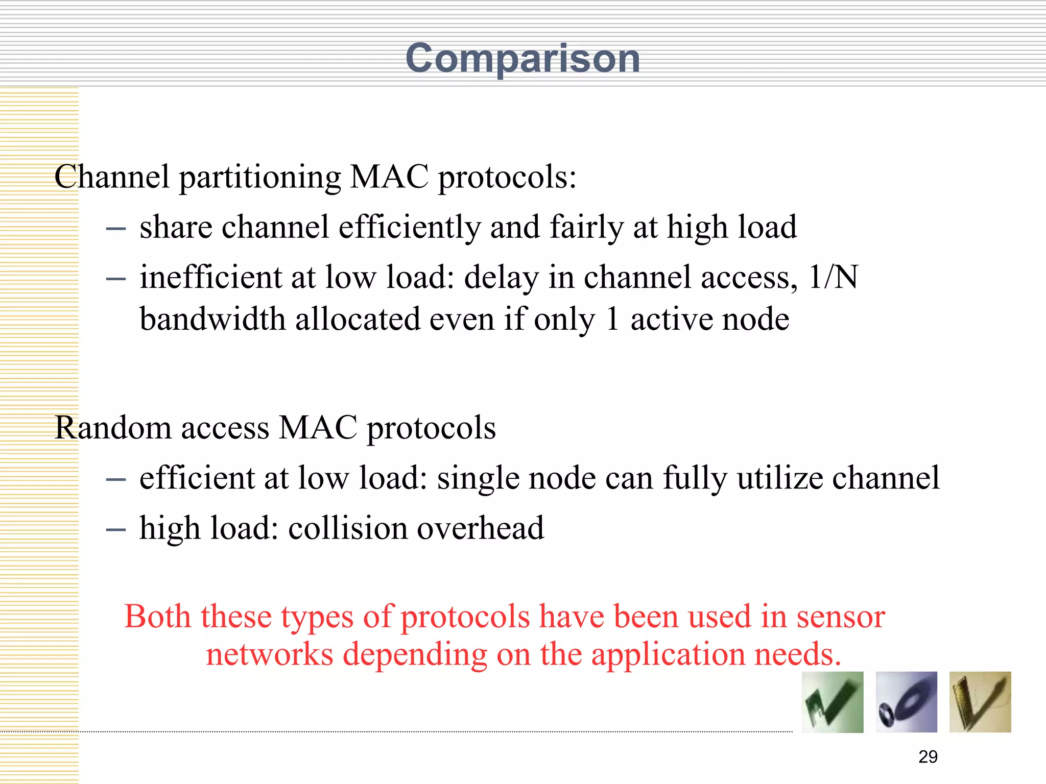 29
Comparison
Channel partitioning MAC protocols:
– share channel efficiently and fairly at high load
– inefficient at low load: delay in channel access, 1/N
bandwidth allocated even if only 1 active node
Random access MAC protocols
– efficient at low load: single node can fully utilize channel
– high load: collision overhead
Both these types of protocols have been used in sensor
networks depending on the application needs.
 