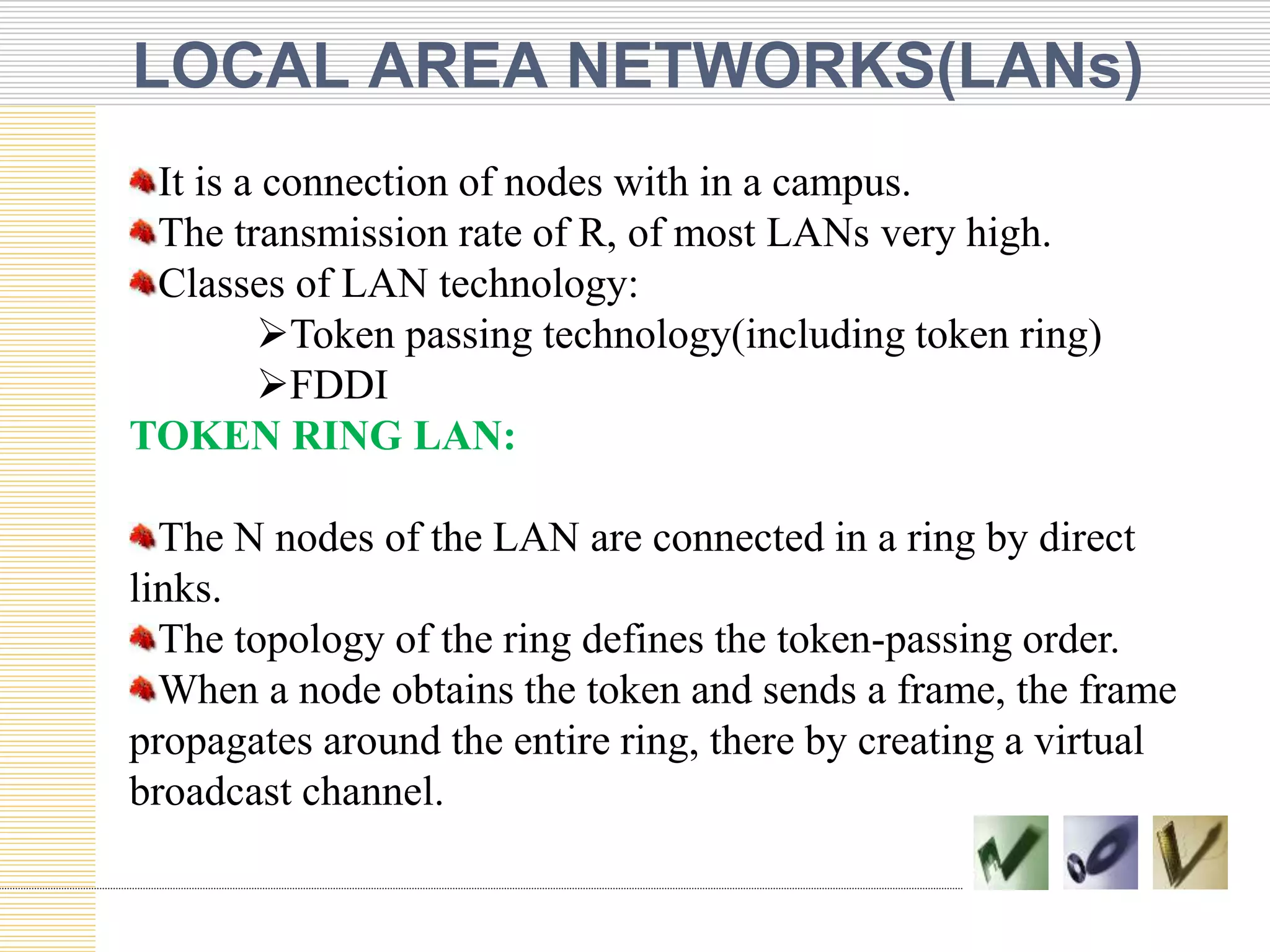 LOCAL AREA NETWORKS(LANs)
It is a connection of nodes with in a campus.
The transmission rate of R, of most LANs very high.
Classes of LAN technology:
Token passing technology(including token ring)
FDDI
TOKEN RING LAN:
The N nodes of the LAN are connected in a ring by direct
links.
The topology of the ring defines the token-passing order.
When a node obtains the token and sends a frame, the frame
propagates around the entire ring, there by creating a virtual
broadcast channel.
 