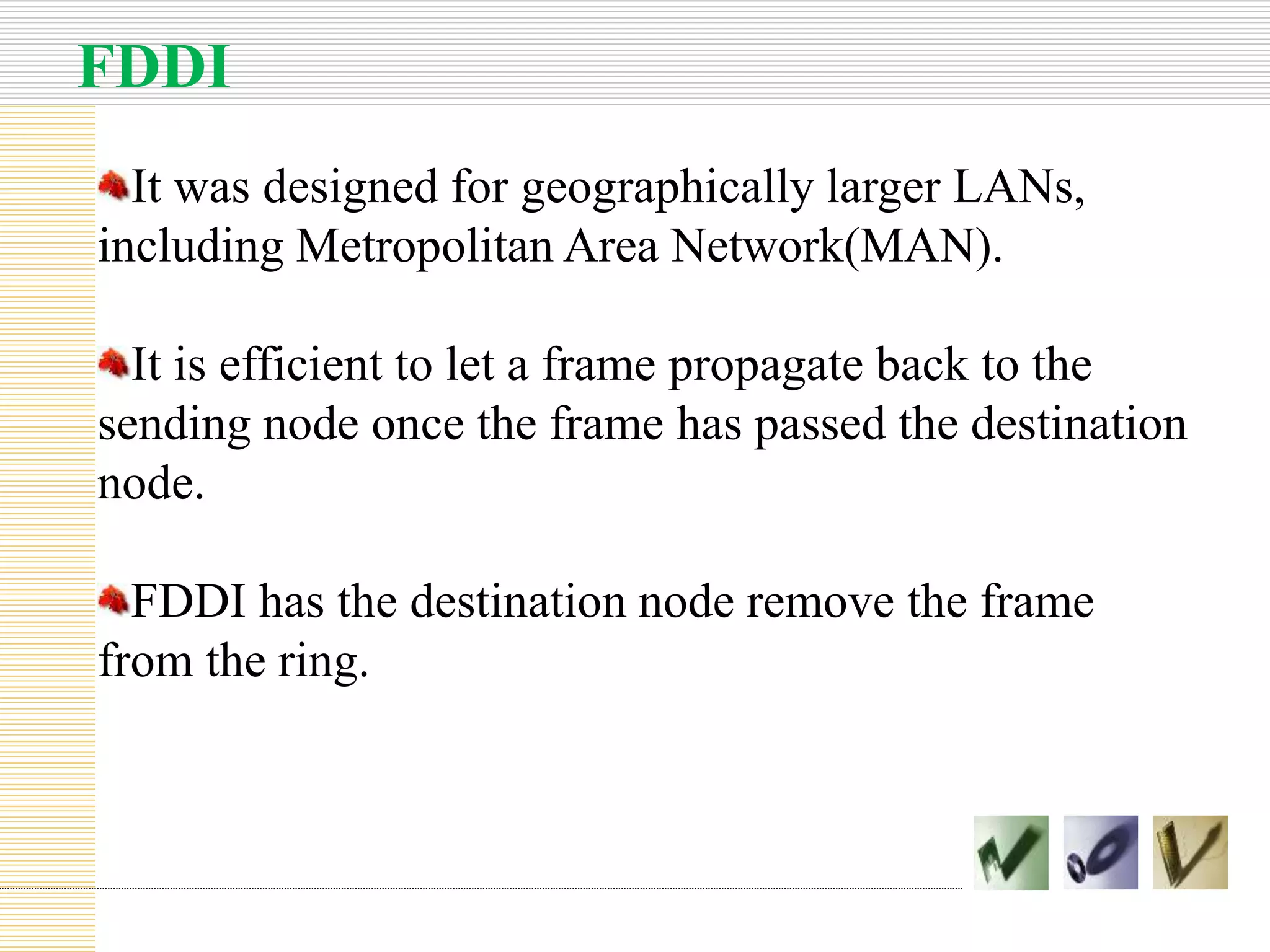 FDDI
It was designed for geographically larger LANs,
including Metropolitan Area Network(MAN).
It is efficient to let a frame propagate back to the
sending node once the frame has passed the destination
node.
FDDI has the destination node remove the frame
from the ring.
 