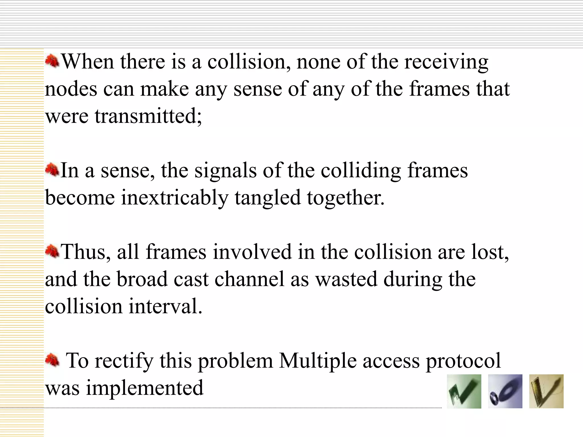 When there is a collision, none of the receiving
nodes can make any sense of any of the frames that
were transmitted;
In a sense, the signals of the colliding frames
become inextricably tangled together.
Thus, all frames involved in the collision are lost,
and the broad cast channel as wasted during the
collision interval.
To rectify this problem Multiple access protocol
was implemented
 