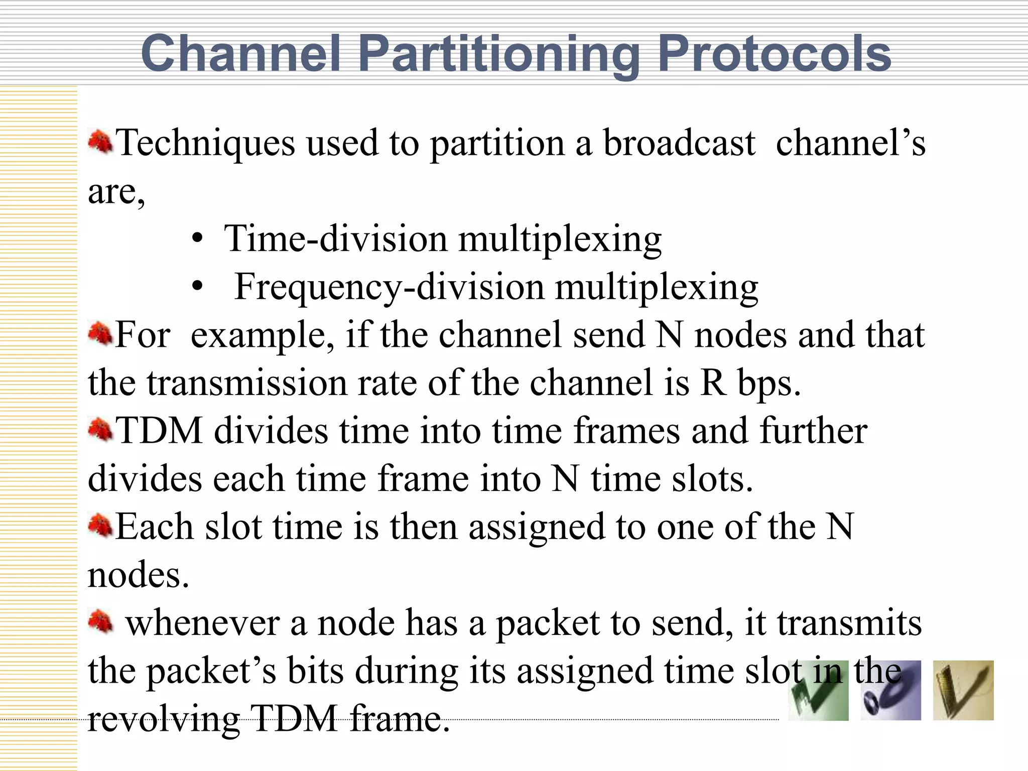 Channel Partitioning Protocols
TEXT TEXT TEXT
Techniques used to partition a broadcast channel’s
are,
• Time-division multiplexing
• Frequency-division multiplexing
For example, if the channel send N nodes and that
the transmission rate of the channel is R bps.
TDM divides time into time frames and further
divides each time frame into N time slots.
Each slot time is then assigned to one of the N
nodes.
whenever a node has a packet to send, it transmits
the packet’s bits during its assigned time slot in the
revolving TDM frame.
 