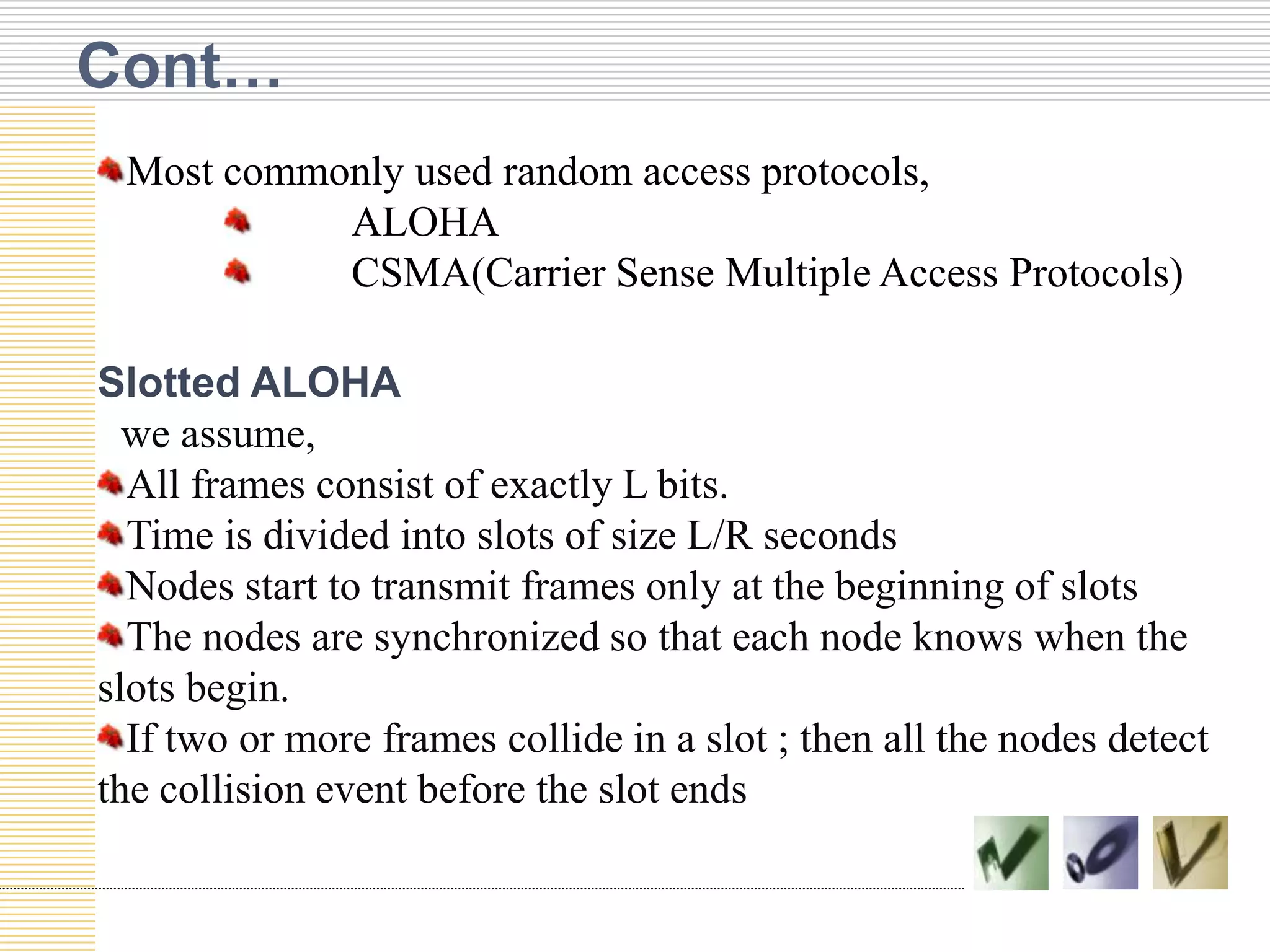 Cont…
Most commonly used random access protocols,
ALOHA
CSMA(Carrier Sense Multiple Access Protocols)
Slotted ALOHA
we assume,
All frames consist of exactly L bits.
Time is divided into slots of size L/R seconds
Nodes start to transmit frames only at the beginning of slots
The nodes are synchronized so that each node knows when the
slots begin.
If two or more frames collide in a slot ; then all the nodes detect
the collision event before the slot ends
 