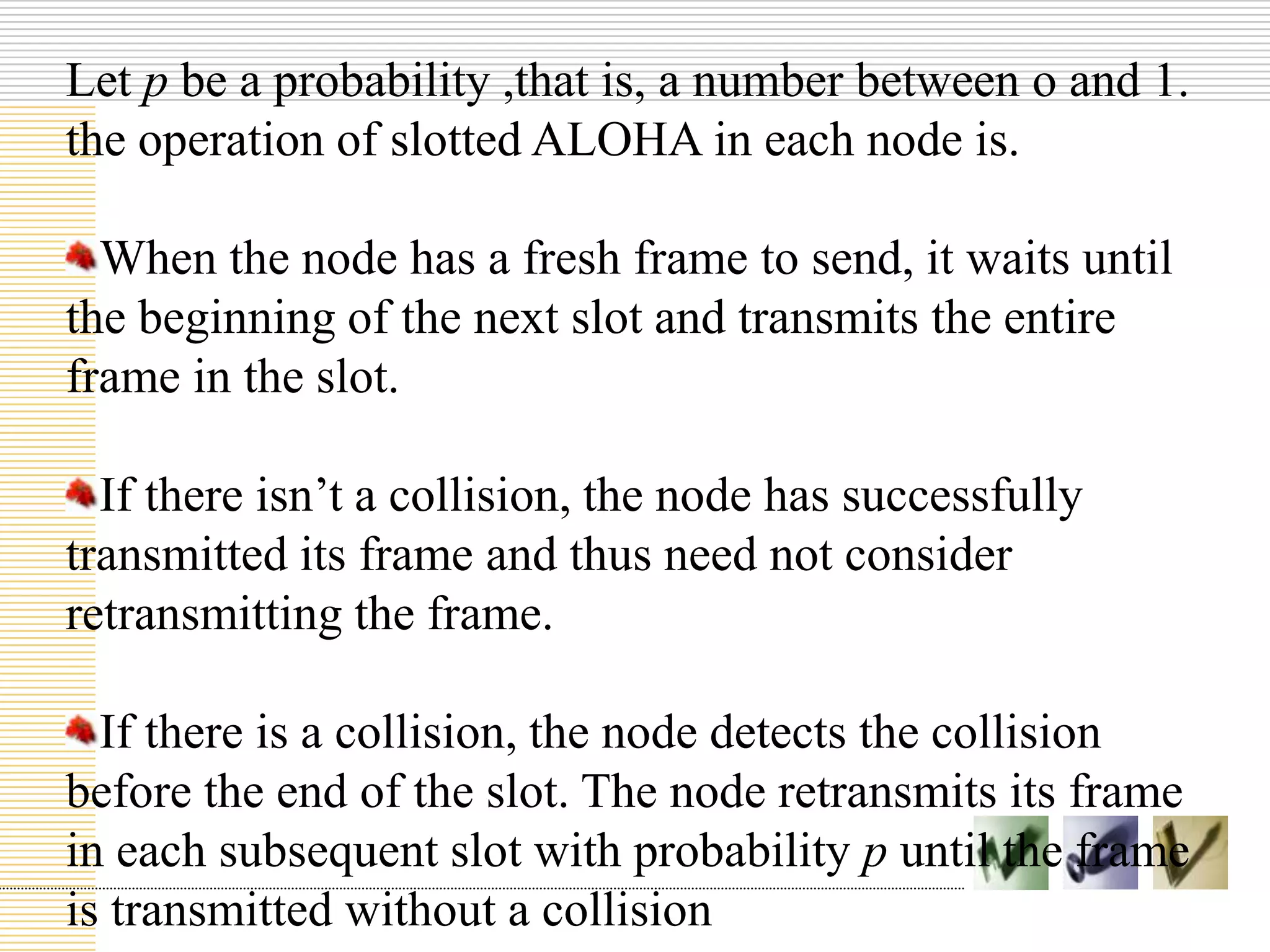 Let p be a probability ,that is, a number between o and 1.
the operation of slotted ALOHA in each node is.
When the node has a fresh frame to send, it waits until
the beginning of the next slot and transmits the entire
frame in the slot.
If there isn’t a collision, the node has successfully
transmitted its frame and thus need not consider
retransmitting the frame.
If there is a collision, the node detects the collision
before the end of the slot. The node retransmits its frame
in each subsequent slot with probability p until the frame
is transmitted without a collision
 
