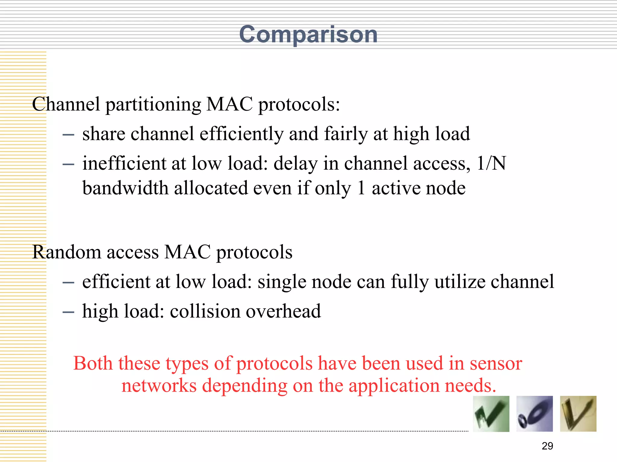 29
Comparison
Channel partitioning MAC protocols:
– share channel efficiently and fairly at high load
– inefficient at low load: delay in channel access, 1/N
bandwidth allocated even if only 1 active node
Random access MAC protocols
– efficient at low load: single node can fully utilize channel
– high load: collision overhead
Both these types of protocols have been used in sensor
networks depending on the application needs.
 