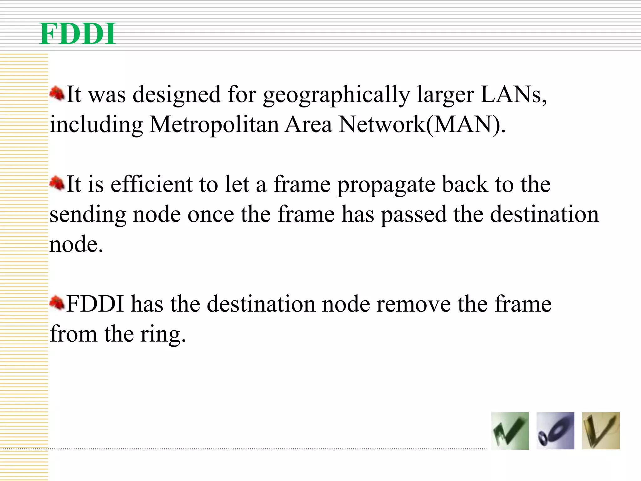 FDDI
It was designed for geographically larger LANs,
including Metropolitan Area Network(MAN).
It is efficient to let a frame propagate back to the
sending node once the frame has passed the destination
node.
FDDI has the destination node remove the frame
from the ring.
 