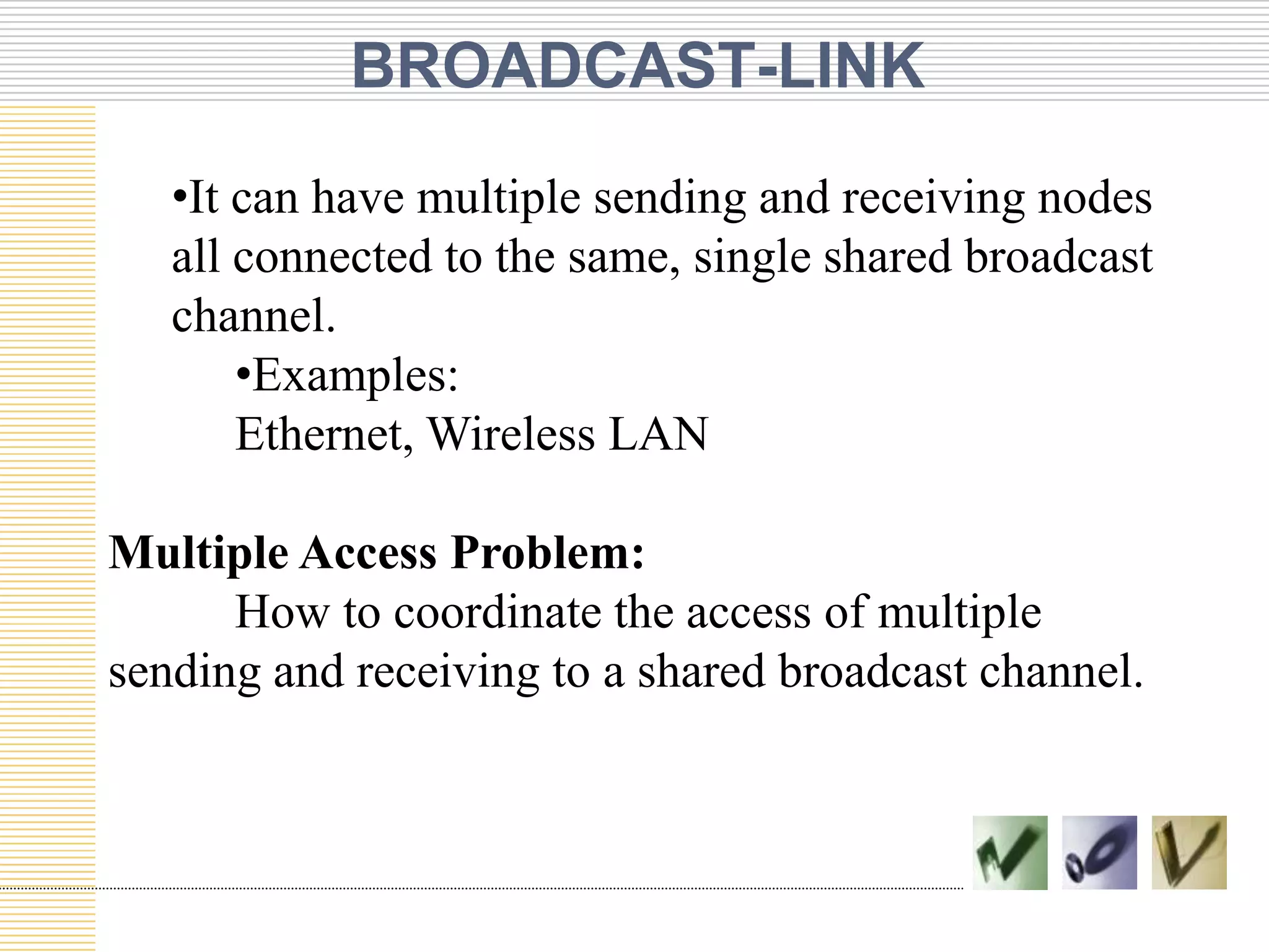 BROADCAST-LINK
•It can have multiple sending and receiving nodes
all connected to the same, single shared broadcast
channel.
•Examples:
Ethernet, Wireless LAN
Multiple Access Problem:
How to coordinate the access of multiple
sending and receiving to a shared broadcast channel.
 