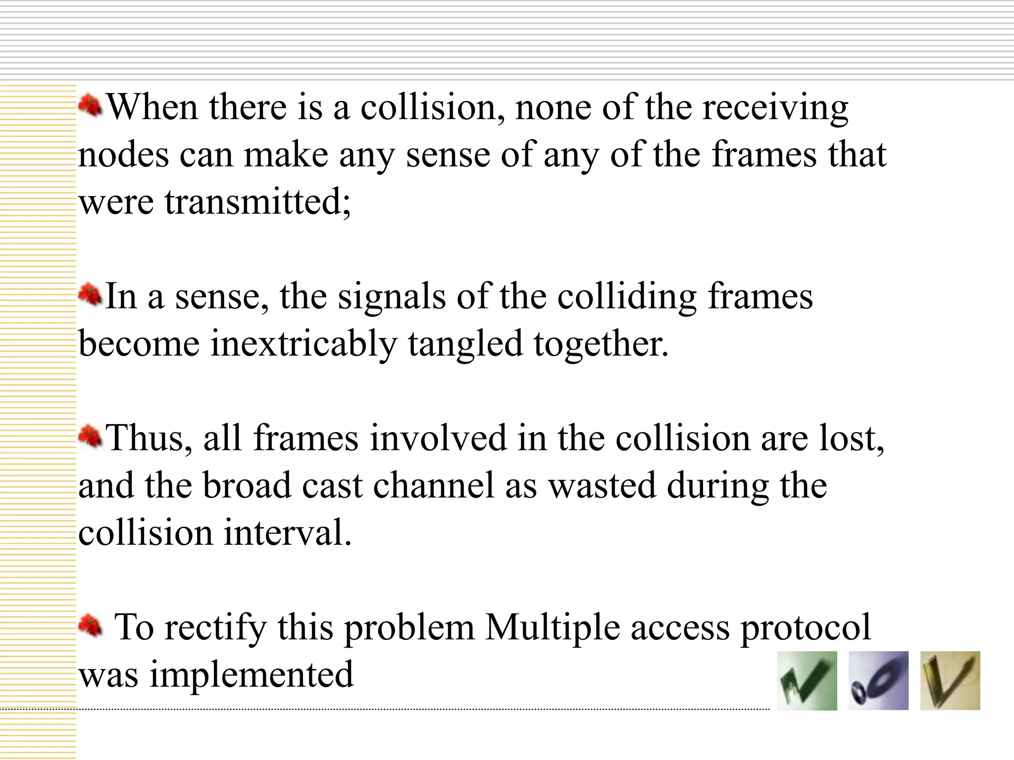 When there is a collision, none of the receiving
nodes can make any sense of any of the frames that
were transmitted;
In a sense, the signals of the colliding frames
become inextricably tangled together.
Thus, all frames involved in the collision are lost,
and the broad cast channel as wasted during the
collision interval.
To rectify this problem Multiple access protocol
was implemented
 