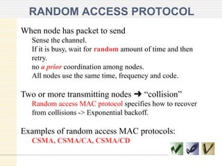 RANDOM ACCESS PROTOCOL
When node has packet to send
Sense the channel.
If it is busy, wait for random amount of time and then
retry.
no a prior coordination among nodes.
All nodes use the same time, frequency and code.
Two or more transmitting nodes ➜ “collision”
Random access MAC protocol specifies how to recover
from collisions -> Exponential backoff.
Examples of random access MAC protocols:
CSMA, CSMA/CA, CSMA/CD
 