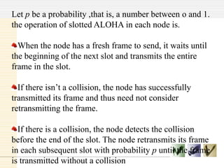 Let p be a probability ,that is, a number between o and 1.
the operation of slotted ALOHA in each node is.
When the node has a fresh frame to send, it waits until
the beginning of the next slot and transmits the entire
frame in the slot.
If there isn’t a collision, the node has successfully
transmitted its frame and thus need not consider
retransmitting the frame.
If there is a collision, the node detects the collision
before the end of the slot. The node retransmits its frame
in each subsequent slot with probability p until the frame
is transmitted without a collision
 