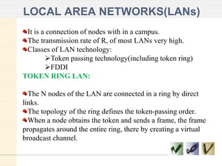 LOCAL AREA NETWORKS(LANs)
It is a connection of nodes with in a campus.
The transmission rate of R, of most LANs very high.
Classes of LAN technology:
Token passing technology(including token ring)
FDDI
TOKEN RING LAN:
The N nodes of the LAN are connected in a ring by direct
links.
The topology of the ring defines the token-passing order.
When a node obtains the token and sends a frame, the frame
propagates around the entire ring, there by creating a virtual
broadcast channel.
 