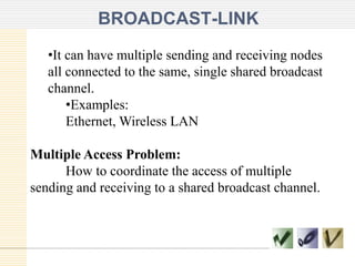 BROADCAST-LINK
•It can have multiple sending and receiving nodes
all connected to the same, single shared broadcast
channel.
•Examples:
Ethernet, Wireless LAN
Multiple Access Problem:
How to coordinate the access of multiple
sending and receiving to a shared broadcast channel.
 