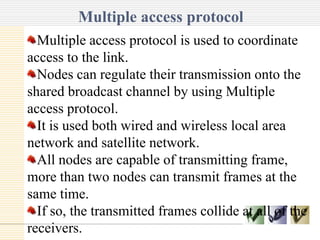 Multiple access protocol
Text
Multiple access protocol is used to coordinate
access to the link.
Nodes can regulate their transmission onto the
shared broadcast channel by using Multiple
access protocol.
It is used both wired and wireless local area
network and satellite network.
All nodes are capable of transmitting frame,
more than two nodes can transmit frames at the
same time.
If so, the transmitted frames collide at all of the
receivers.
 