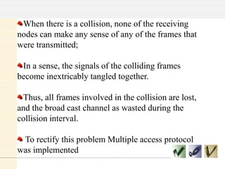 When there is a collision, none of the receiving
nodes can make any sense of any of the frames that
were transmitted;
In a sense, the signals of the colliding frames
become inextricably tangled together.
Thus, all frames involved in the collision are lost,
and the broad cast channel as wasted during the
collision interval.
To rectify this problem Multiple access protocol
was implemented
 