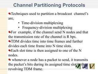 Channel Partitioning Protocols
TEXT TEXT TEXT
Techniques used to partition a broadcast channel’s
are,
• Time-division multiplexing
• Frequency-division multiplexing
For example, if the channel send N nodes and that
the transmission rate of the channel is R bps.
TDM divides time into time frames and further
divides each time frame into N time slots.
Each slot time is then assigned to one of the N
nodes.
whenever a node has a packet to send, it transmits
the packet’s bits during its assigned time slot in the
revolving TDM frame.
 