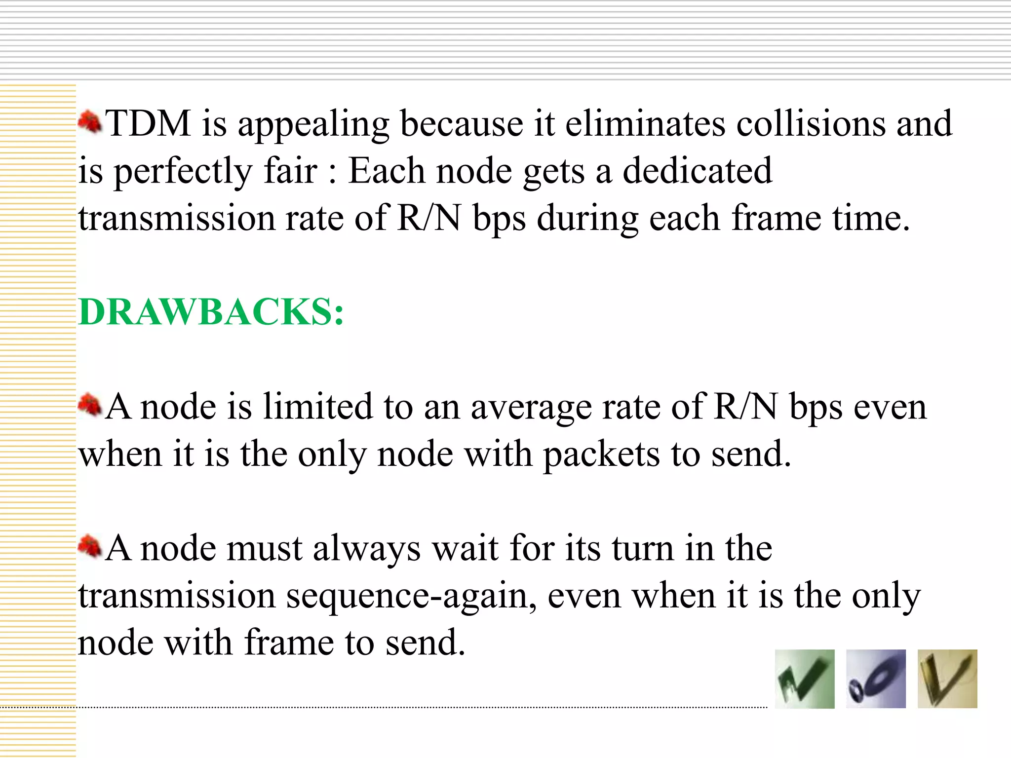 TDM is appealing because it eliminates collisions and
is perfectly fair : Each node gets a dedicated
transmission rate of R/N bps during each frame time.
DRAWBACKS:
A node is limited to an average rate of R/N bps even
when it is the only node with packets to send.
A node must always wait for its turn in the
transmission sequence-again, even when it is the only
node with frame to send.

 