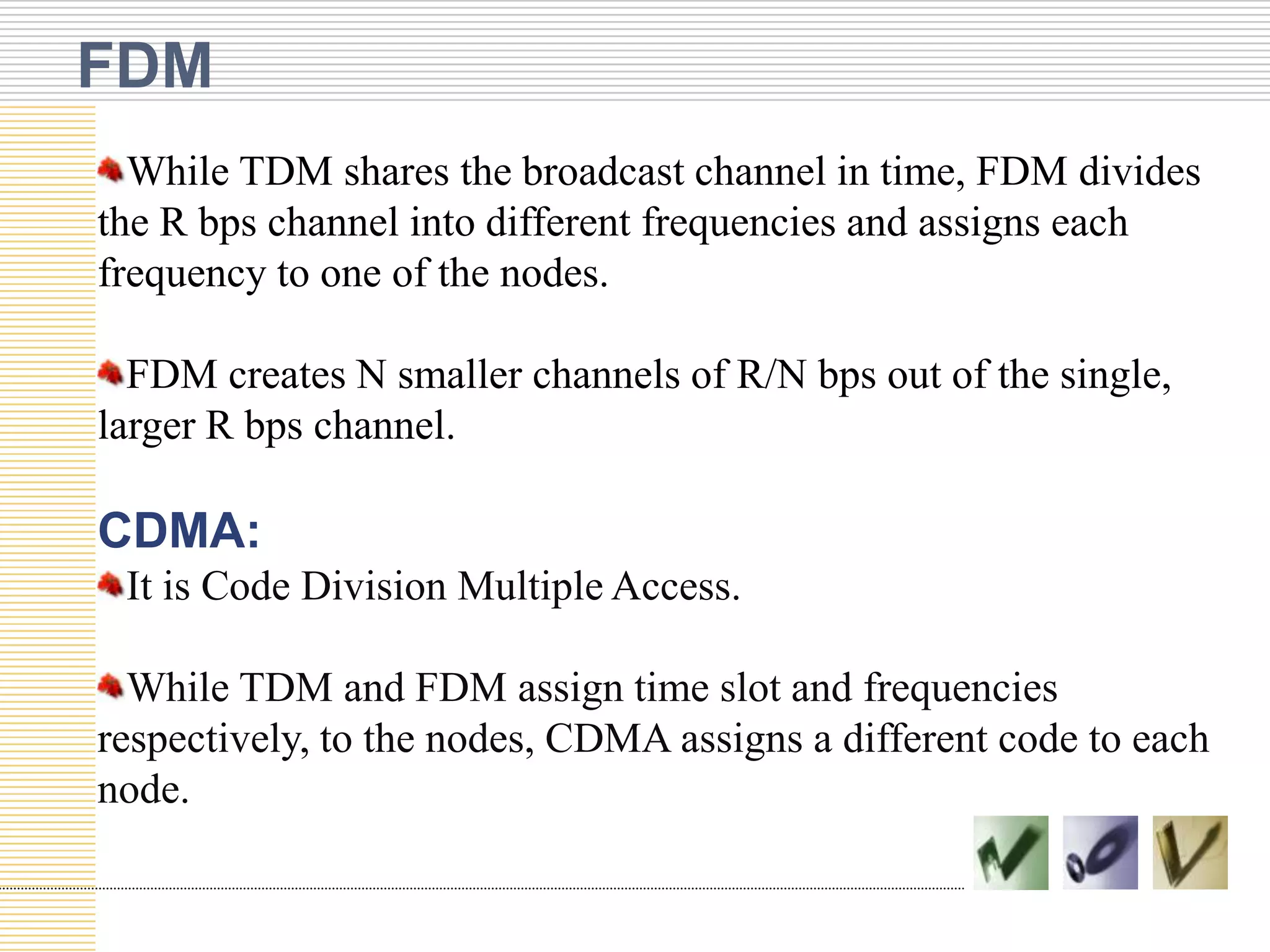 FDM
While TDM shares the broadcast channel in time, FDM divides
the R bps channel into different frequencies and assigns each
frequency to one of the nodes.
FDM creates N smaller channels of R/N bps out of the single,
larger R bps channel.

CDMA:
It is Code Division Multiple Access.
While TDM and FDM assign time slot and frequencies
respectively, to the nodes, CDMA assigns a different code to each
node.

 