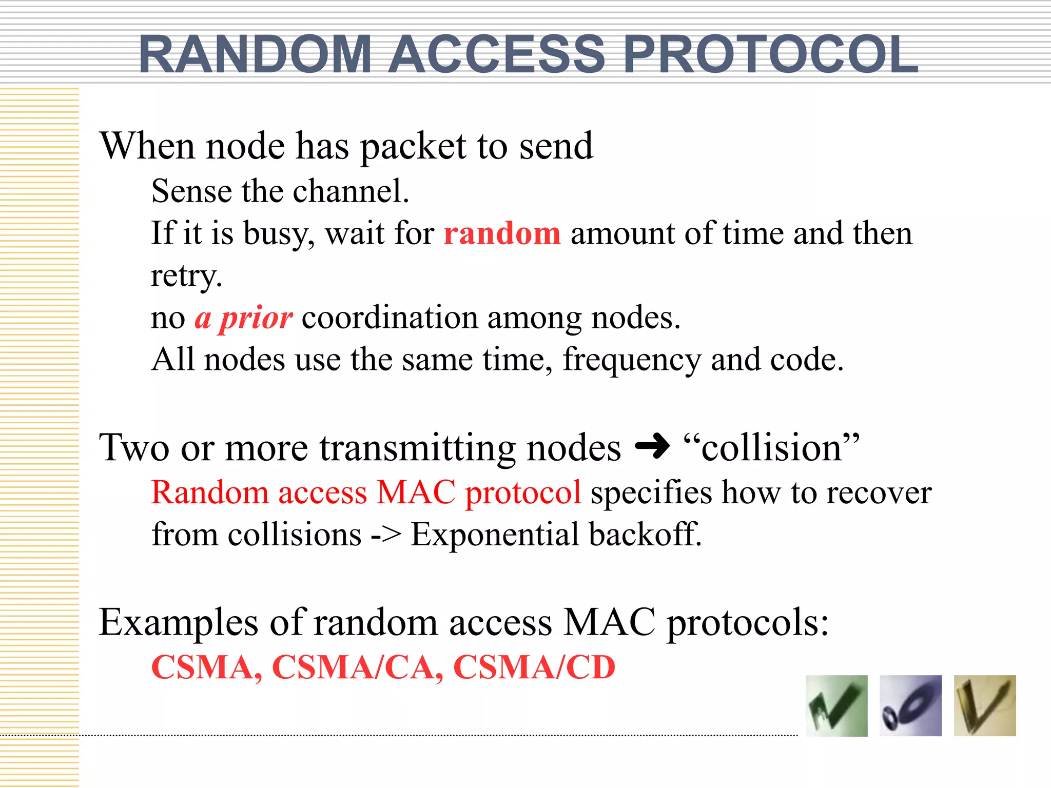 RANDOM ACCESS PROTOCOL
When node has packet to send
Sense the channel.
If it is busy, wait for random amount of time and then
retry.
no a prior coordination among nodes.
All nodes use the same time, frequency and code.

Two or more transmitting nodes ➜ “collision”
Random access MAC protocol specifies how to recover
from collisions -> Exponential backoff.

Examples of random access MAC protocols:
CSMA, CSMA/CA, CSMA/CD

 