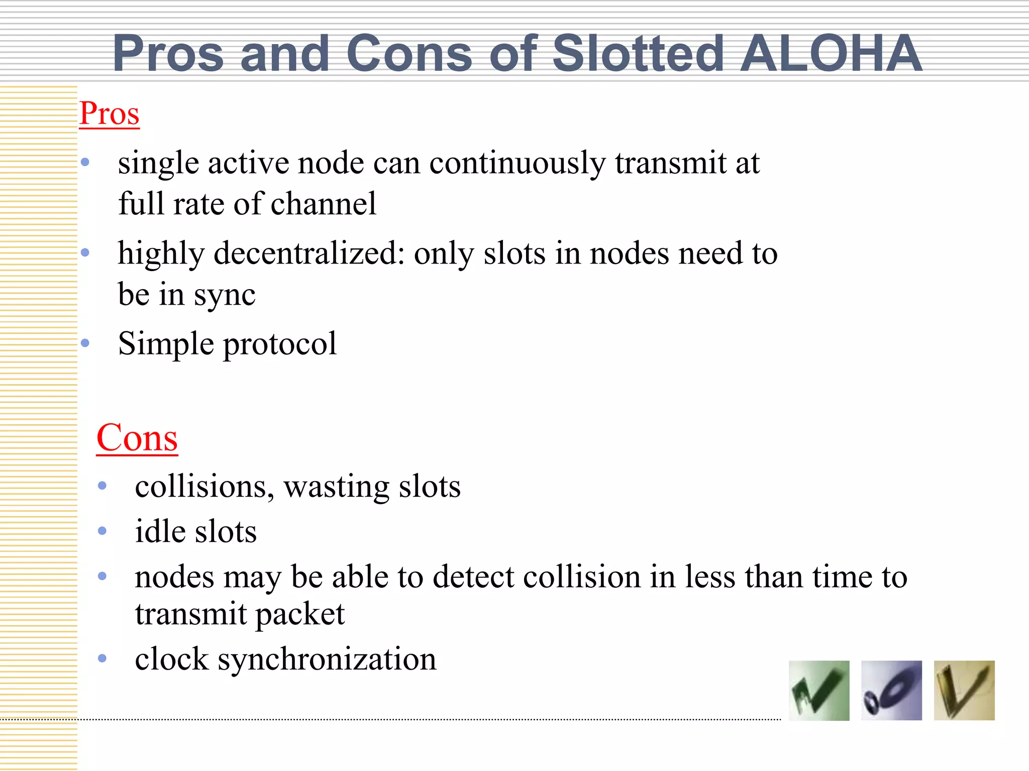 Pros and Cons of Slotted ALOHA
Pros
• single active node can continuously transmit at
full rate of channel
• highly decentralized: only slots in nodes need to
be in sync
• Simple protocol

Cons
• collisions, wasting slots
• idle slots
• nodes may be able to detect collision in less than time to
transmit packet
• clock synchronization

 