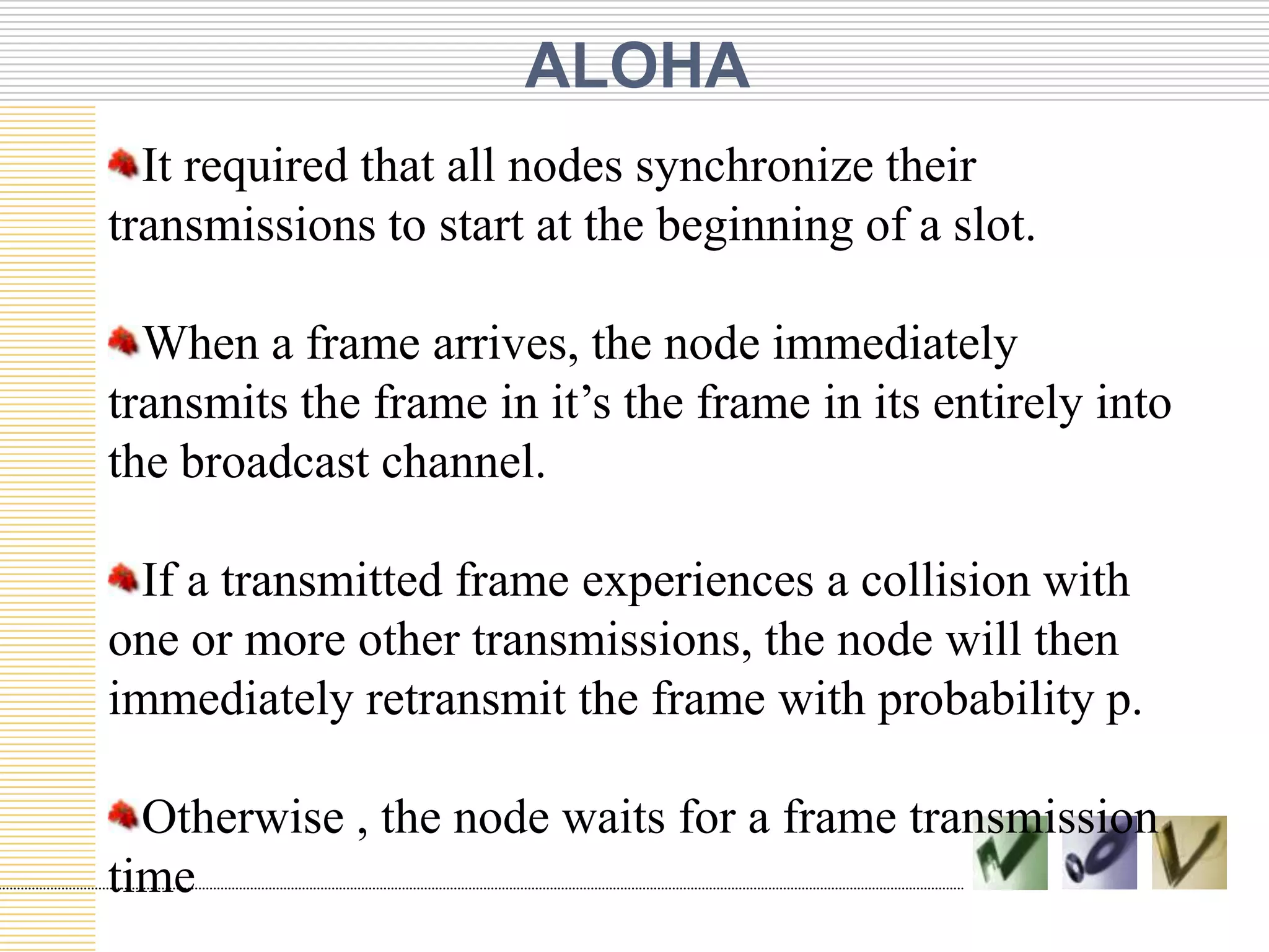 ALOHA
It required that all nodes synchronize their
transmissions to start at the beginning of a slot.

When a frame arrives, the node immediately
transmits the frame in it’s the frame in its entirely into
the broadcast channel.
If a transmitted frame experiences a collision with
one or more other transmissions, the node will then
immediately retransmit the frame with probability p.
Otherwise , the node waits for a frame transmission
time

 
