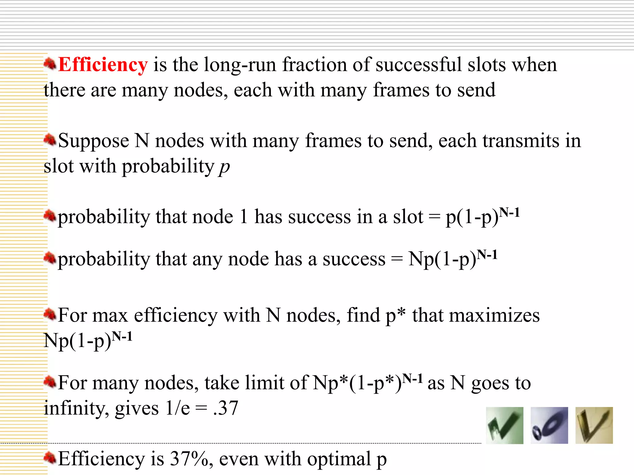 Efficiency is the long-run fraction of successful slots when
there are many nodes, each with many frames to send
Suppose N nodes with many frames to send, each transmits in
slot with probability p
probability that node 1 has success in a slot = p(1-p)N-1
probability that any node has a success = Np(1-p)N-1
For max efficiency with N nodes, find p* that maximizes
Np(1-p)N-1

For many nodes, take limit of Np*(1-p*)N-1 as N goes to
infinity, gives 1/e = .37
Efficiency is 37%, even with optimal p

 