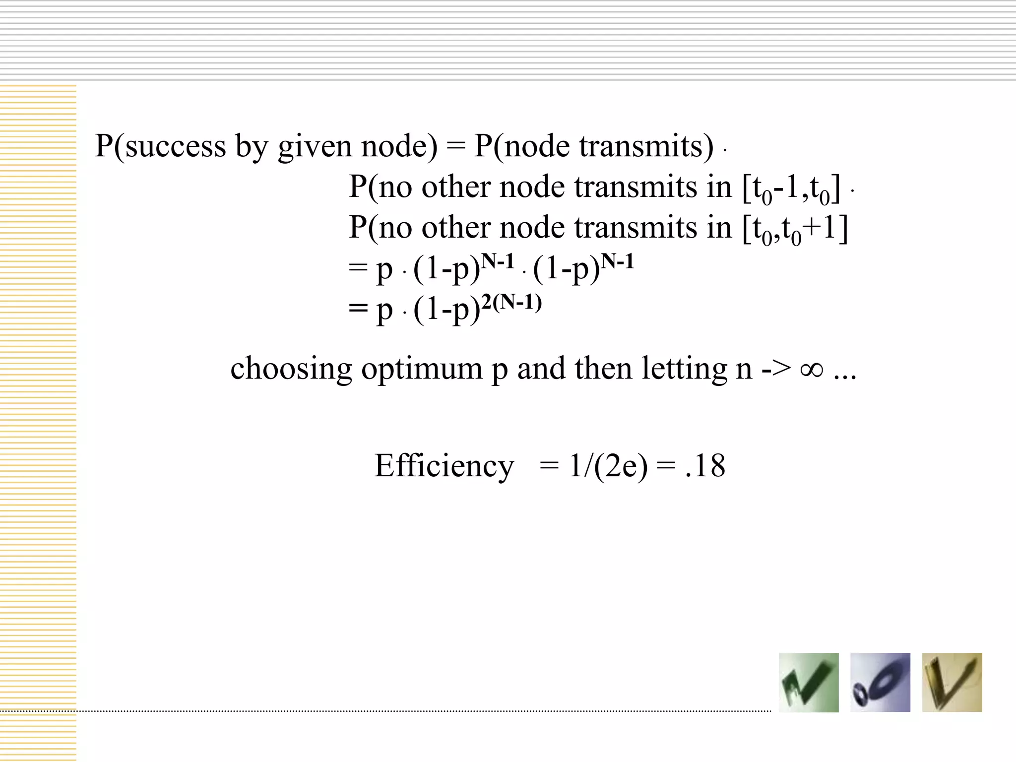 P(success by given node) = P(node transmits) .
P(no other node transmits in [t0-1,t0] .
P(no other node transmits in [t0,t0+1]
= p . (1-p)N-1 . (1-p)N-1
= p . (1-p)2(N-1)
choosing optimum p and then letting n ->
Efficiency = 1/(2e) = .18

...

 