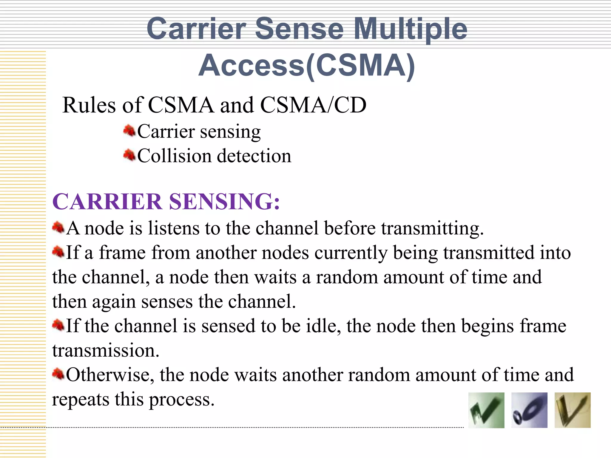 Carrier Sense Multiple
Access(CSMA)
Rules of CSMA and CSMA/CD
Carrier sensing
Collision detection

CARRIER SENSING:
A node is listens to the channel before transmitting.
If a frame from another nodes currently being transmitted into
the channel, a node then waits a random amount of time and
then again senses the channel.
If the channel is sensed to be idle, the node then begins frame
transmission.
Otherwise, the node waits another random amount of time and
repeats this process.

 