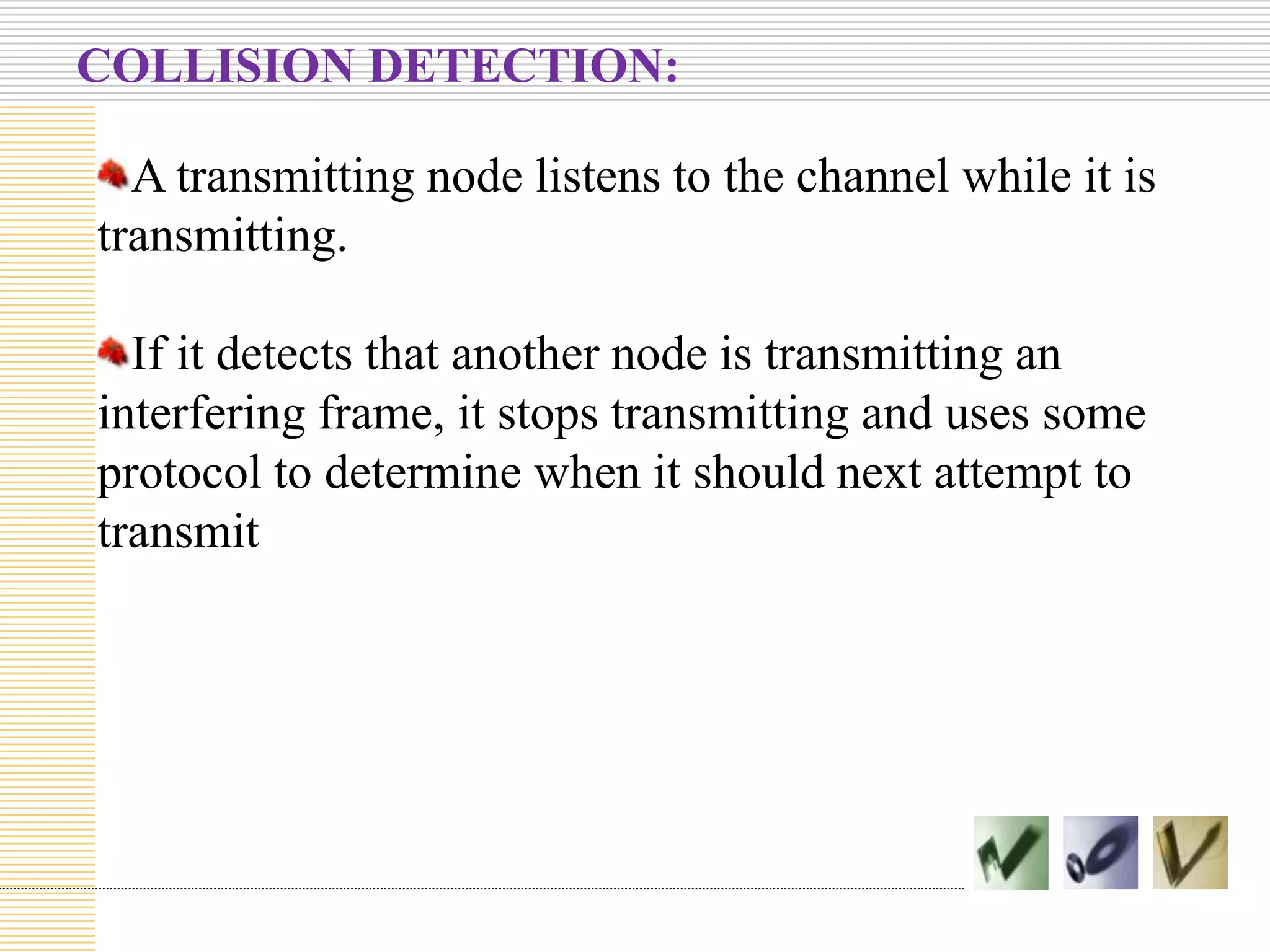 COLLISION DETECTION:
A transmitting node listens to the channel while it is
transmitting.
If it detects that another node is transmitting an
interfering frame, it stops transmitting and uses some
protocol to determine when it should next attempt to
transmit

 