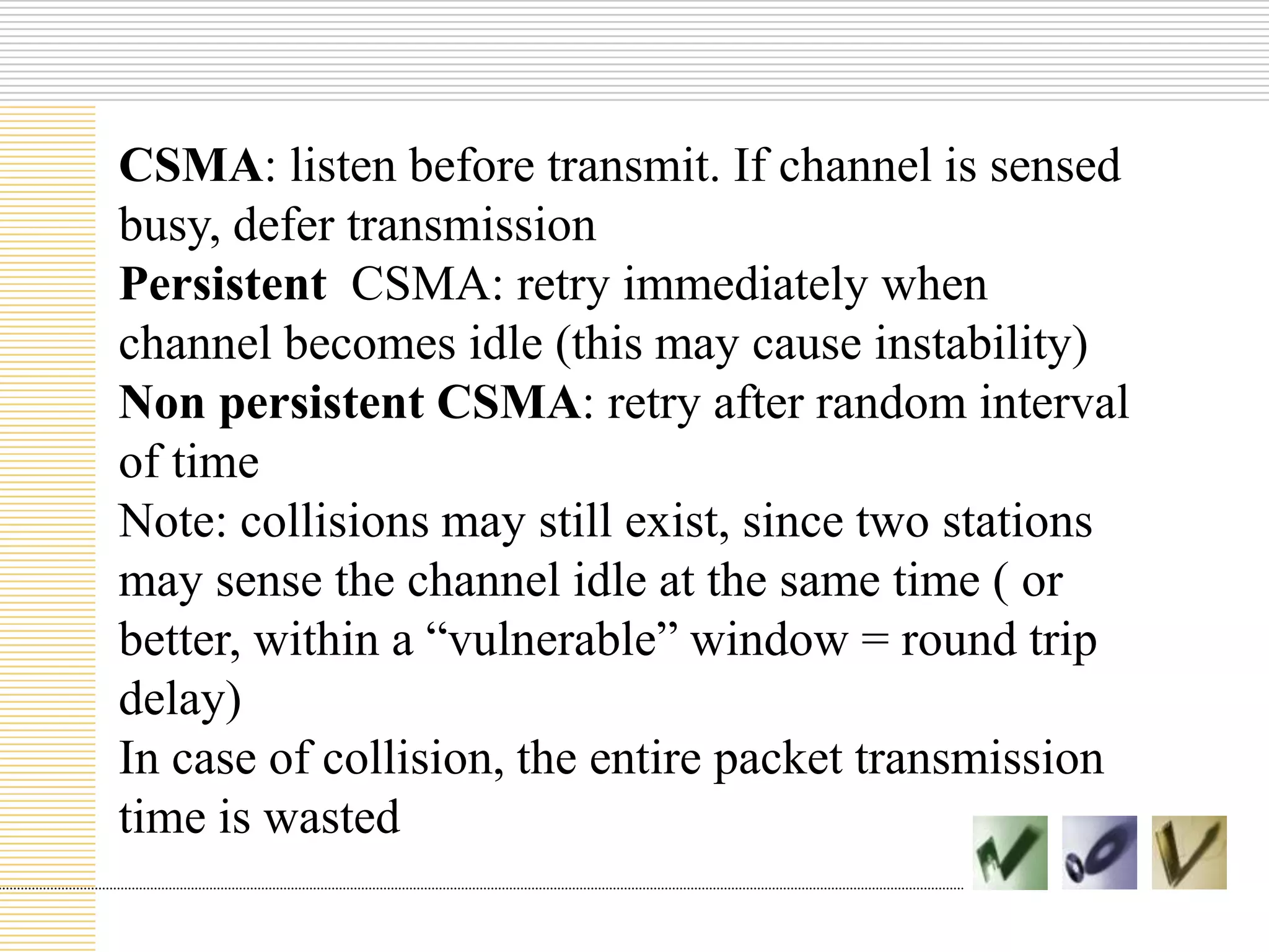 CSMA: listen before transmit. If channel is sensed
busy, defer transmission
Persistent CSMA: retry immediately when
channel becomes idle (this may cause instability)
Non persistent CSMA: retry after random interval
of time
Note: collisions may still exist, since two stations
may sense the channel idle at the same time ( or
better, within a “vulnerable” window = round trip
delay)
In case of collision, the entire packet transmission
time is wasted

 