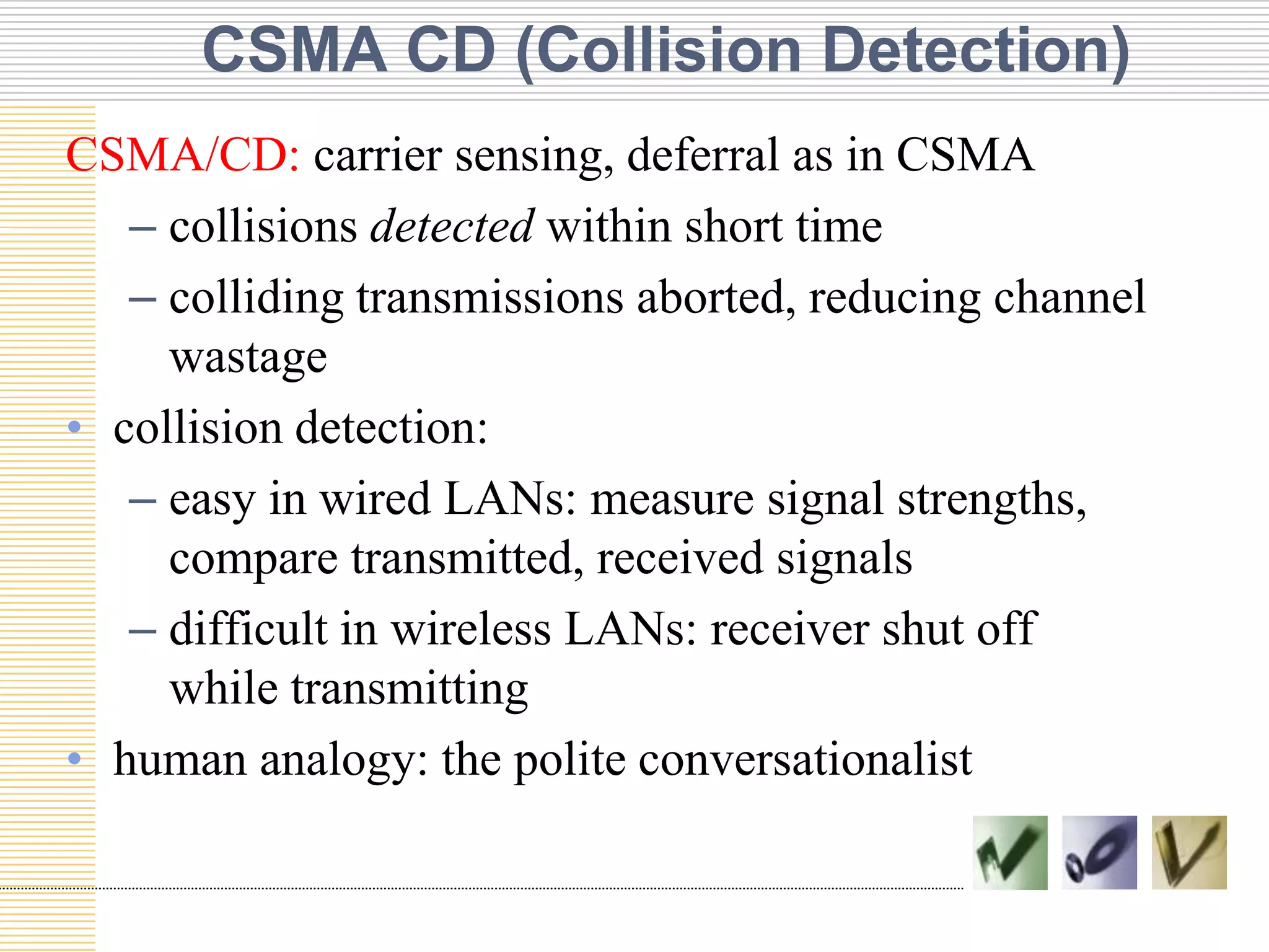 CSMA CD (Collision Detection)
CSMA/CD: carrier sensing, deferral as in CSMA
– collisions detected within short time
– colliding transmissions aborted, reducing channel
wastage
• collision detection:
– easy in wired LANs: measure signal strengths,
compare transmitted, received signals
– difficult in wireless LANs: receiver shut off
while transmitting
• human analogy: the polite conversationalist

 
