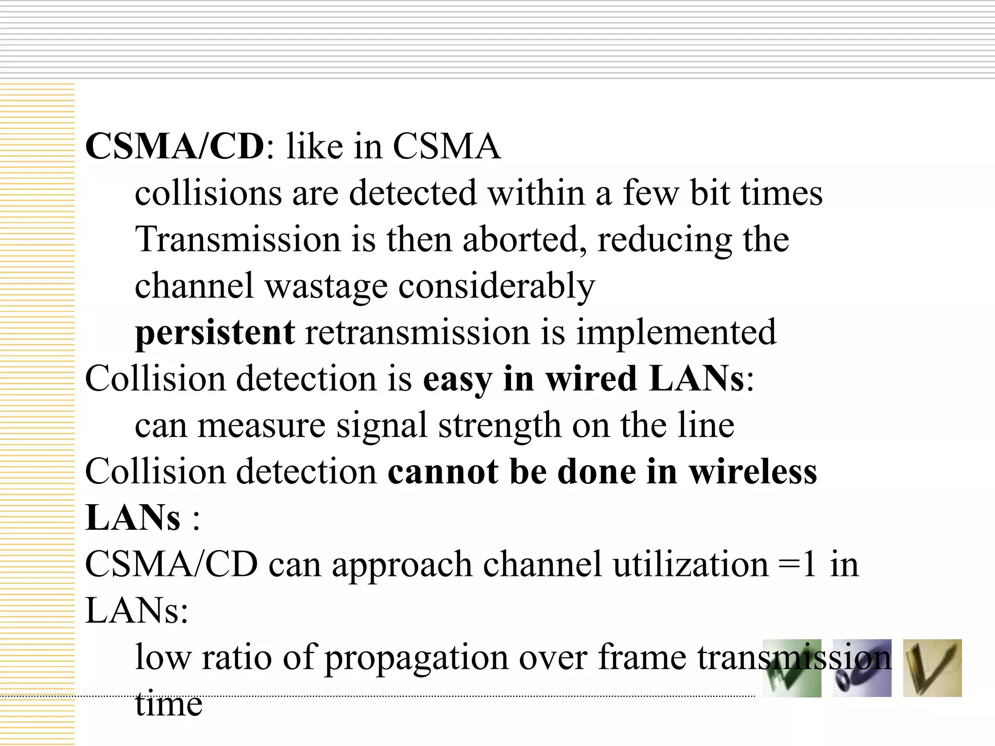 CSMA/CD: like in CSMA
collisions are detected within a few bit times
Transmission is then aborted, reducing the
channel wastage considerably
persistent retransmission is implemented
Collision detection is easy in wired LANs:
can measure signal strength on the line
Collision detection cannot be done in wireless
LANs :
CSMA/CD can approach channel utilization =1 in
LANs:
low ratio of propagation over frame transmission
time

 