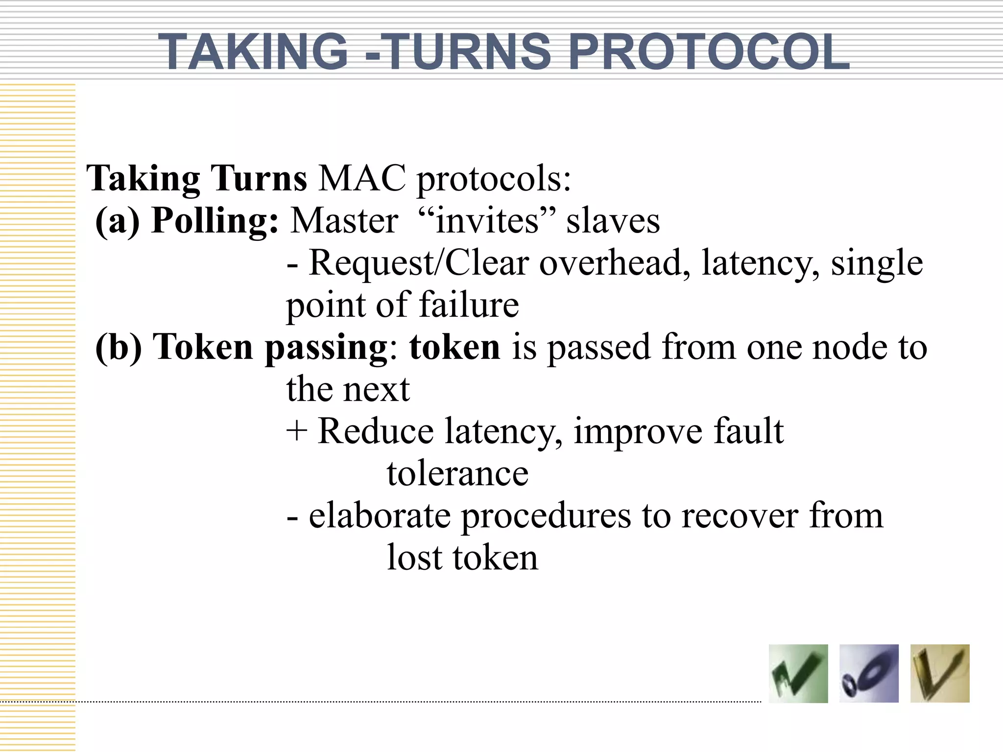 TAKING -TURNS PROTOCOL
Taking Turns MAC protocols:
(a) Polling: Master “invites” slaves
- Request/Clear overhead, latency, single
point of failure
(b) Token passing: token is passed from one node to
the next
+ Reduce latency, improve fault
tolerance
- elaborate procedures to recover from
lost token

 