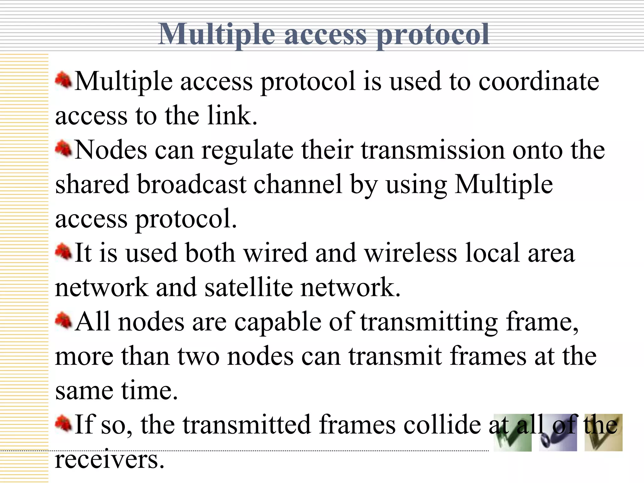 Multiple access protocol
Multiple access protocol is used to coordinate
access to the link.
Nodes can regulate their transmission onto the
shared broadcast channel by using Multiple
access protocol.
It is used both wired and wireless local area
Text
network and satellite network.
All nodes are capable of transmitting frame,
more than two nodes can transmit frames at the
same time.
If so, the transmitted frames collide at all of the
receivers.

 